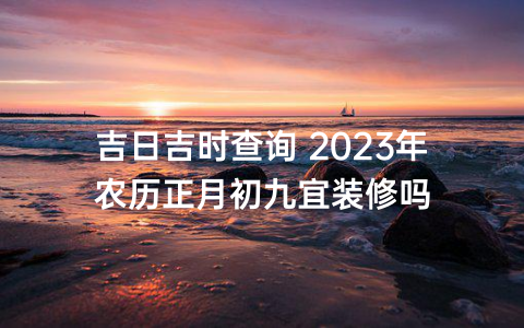 吉日吉时查询 2023年农历正月初九宜装修吗