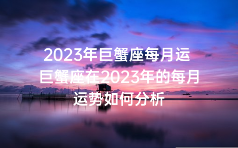 2023年巨蟹座每月运 巨蟹座在2023年的每月运势如何分析