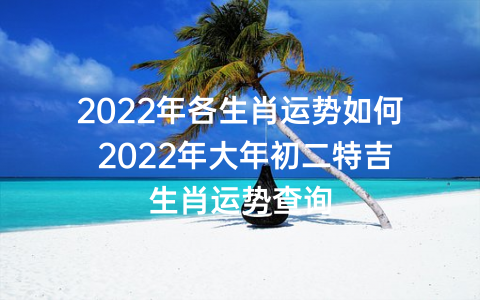 2022年各生肖运势如何 2022年大年初二特吉生肖运势查询