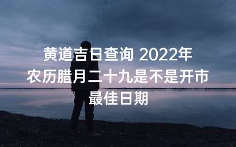 黄道吉日查询 2022年农历腊月二十九是不是开市最佳日期