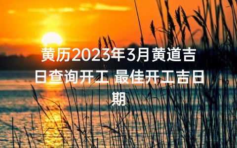黄历2023年3月黄道吉日查询开工 最佳开工吉日期