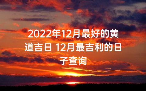 2022年12月最好的黄道吉日 12月最吉利的日子查询