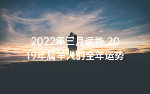 2022年三月运势,2019年属羊人的全年运势