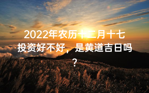 2022年农历十二月十七投资好不好，是黄道吉日吗？