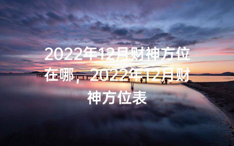 2022年12月财神方位在哪，2022年12月财神方位表