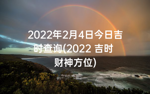 2022年2月4日今日吉时查询(2022 吉时 财神方位)