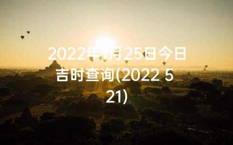 2022年1月25日今日吉时查询(2022 5 21)