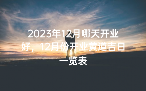 2023年12月哪天开业好，12月份开业黄道吉日一览表