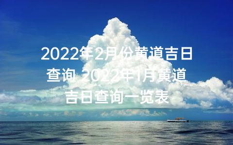 2022年2月份黄道吉日查询 2022年1月黄道吉日查询一览表