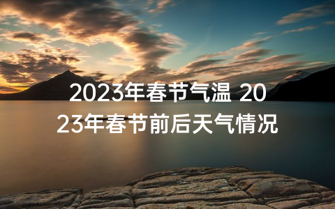 2023年春节气温 2023年春节前后天气情况