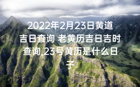 2022年2月23日黄道吉日查询 老黄历吉日吉时查询,23号黄历是什么日子