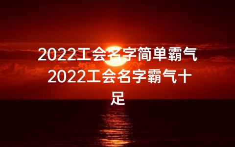 2022工会名字简单霸气 2022工会名字霸气十足