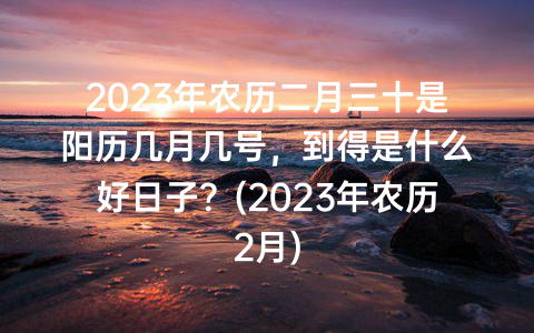 2023年农历二月三十是阳历几月几号，到得是什么好日子？(2023年农历2月)