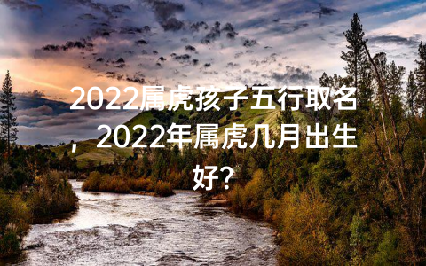 2022属虎孩子五行取名，2022年属虎几月出生好？